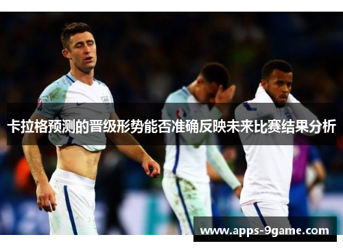 卡拉格预测的晋级形势能否准确反映未来比赛结果分析