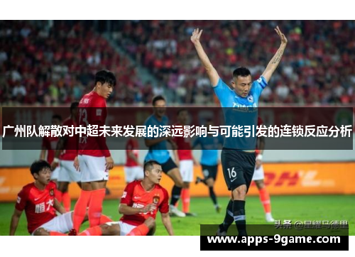 广州队解散对中超未来发展的深远影响与可能引发的连锁反应分析
