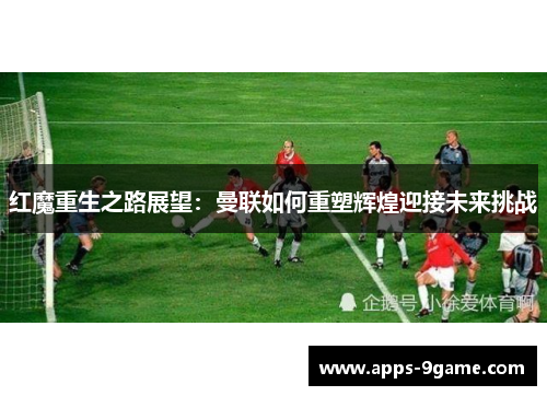 红魔重生之路展望：曼联如何重塑辉煌迎接未来挑战