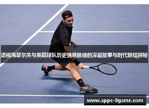 透视海瑟尔关与英超球队历史情感脉络的深层故事与时代联结探秘